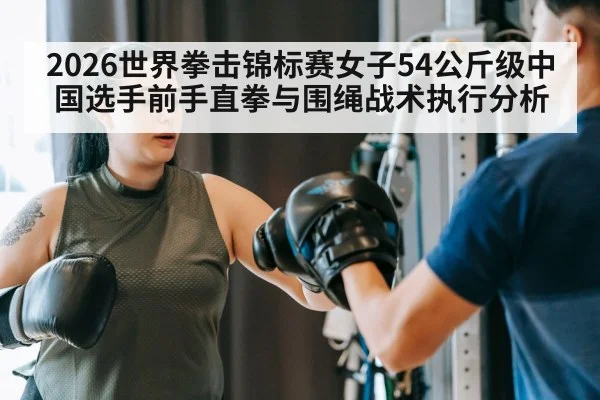 2026世界拳击锦标赛女子54公斤级中国选手前手直拳与围绳战术执行分析