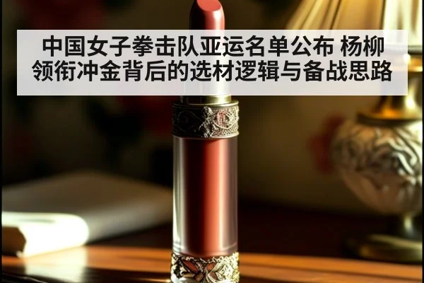 中国女子拳击队亚运名单公布 杨柳领衔冲金背后的选材逻辑与备战思路
