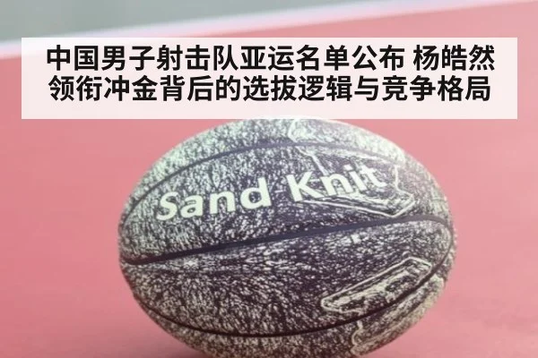 中国男子射击队亚运名单公布 杨皓然领衔冲金背后的选拔逻辑与竞争格局